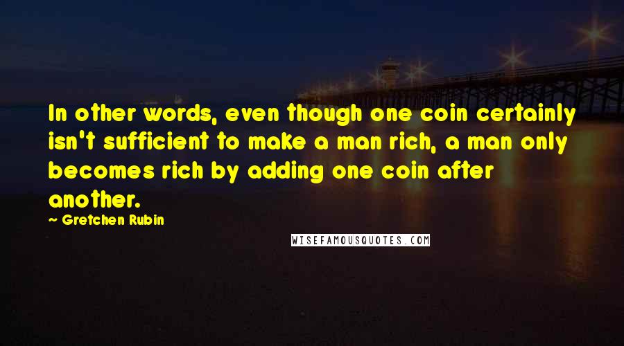 Gretchen Rubin Quotes: In other words, even though one coin certainly isn't sufficient to make a man rich, a man only becomes rich by adding one coin after another.