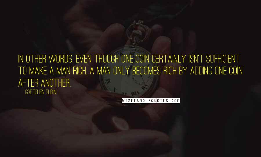 Gretchen Rubin Quotes: In other words, even though one coin certainly isn't sufficient to make a man rich, a man only becomes rich by adding one coin after another.