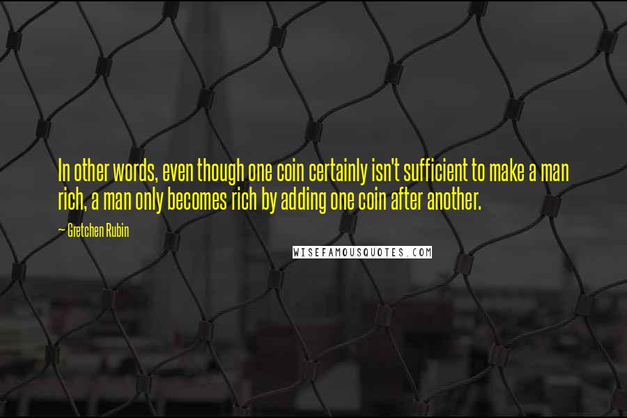 Gretchen Rubin Quotes: In other words, even though one coin certainly isn't sufficient to make a man rich, a man only becomes rich by adding one coin after another.