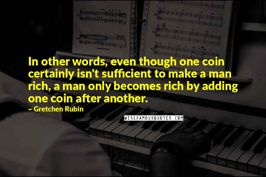 Gretchen Rubin Quotes: In other words, even though one coin certainly isn't sufficient to make a man rich, a man only becomes rich by adding one coin after another.