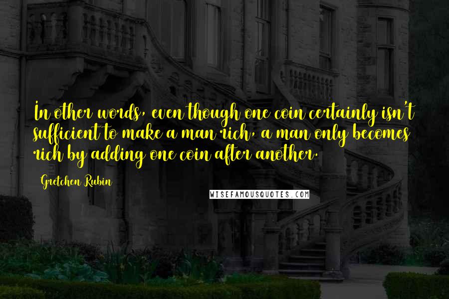 Gretchen Rubin Quotes: In other words, even though one coin certainly isn't sufficient to make a man rich, a man only becomes rich by adding one coin after another.