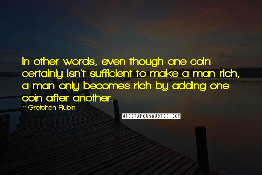 Gretchen Rubin Quotes: In other words, even though one coin certainly isn't sufficient to make a man rich, a man only becomes rich by adding one coin after another.