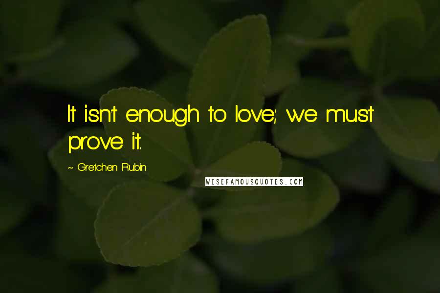 Gretchen Rubin Quotes: It isn't enough to love; we must prove it.