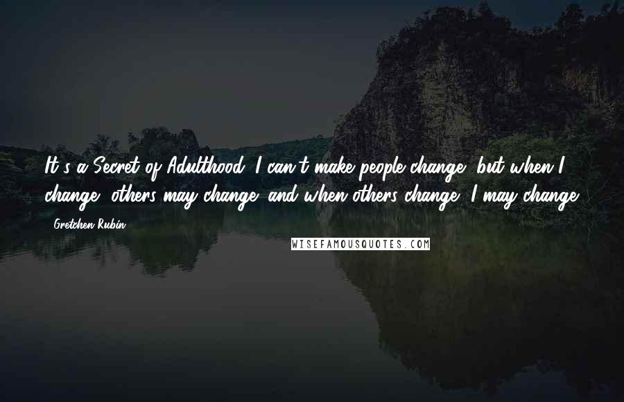 Gretchen Rubin Quotes: It's a Secret of Adulthood: I can't make people change, but when I change, others may change; and when others change, I may change.