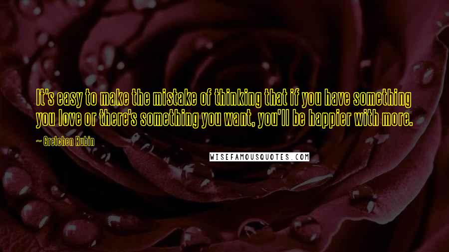 Gretchen Rubin Quotes: It's easy to make the mistake of thinking that if you have something you love or there's something you want, you'll be happier with more.