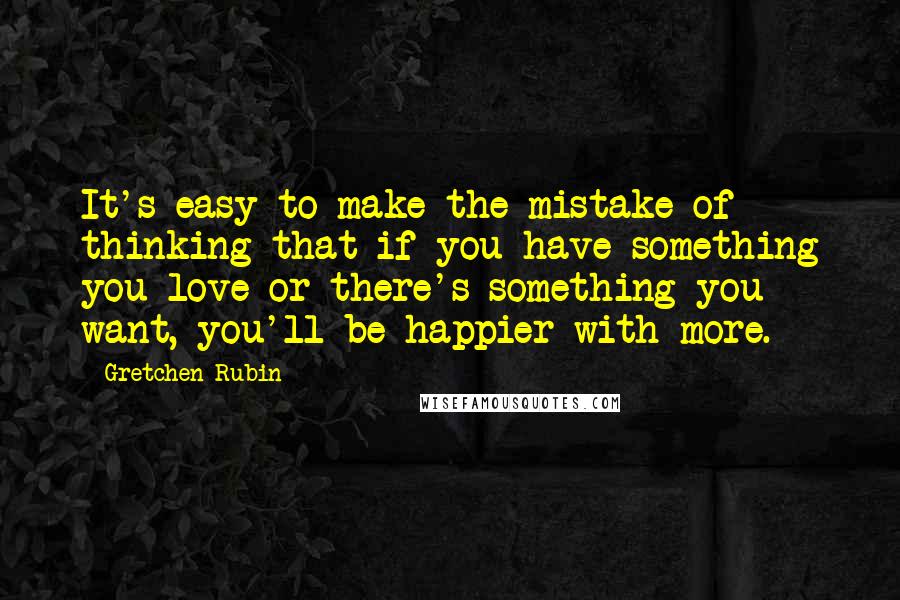 Gretchen Rubin Quotes: It's easy to make the mistake of thinking that if you have something you love or there's something you want, you'll be happier with more.