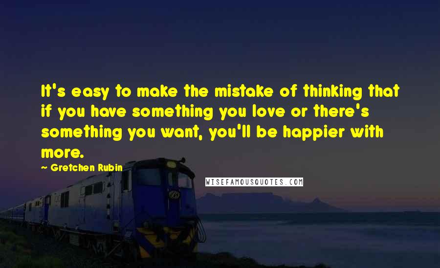 Gretchen Rubin Quotes: It's easy to make the mistake of thinking that if you have something you love or there's something you want, you'll be happier with more.