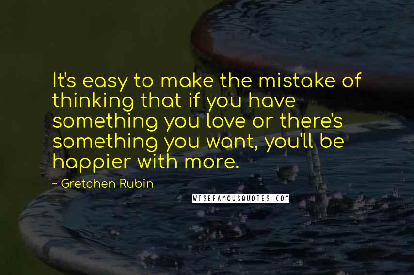 Gretchen Rubin Quotes: It's easy to make the mistake of thinking that if you have something you love or there's something you want, you'll be happier with more.