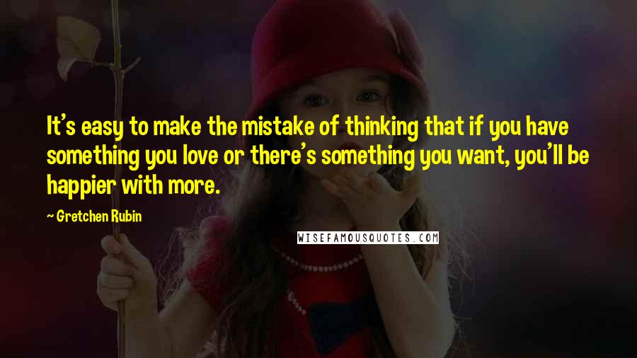 Gretchen Rubin Quotes: It's easy to make the mistake of thinking that if you have something you love or there's something you want, you'll be happier with more.