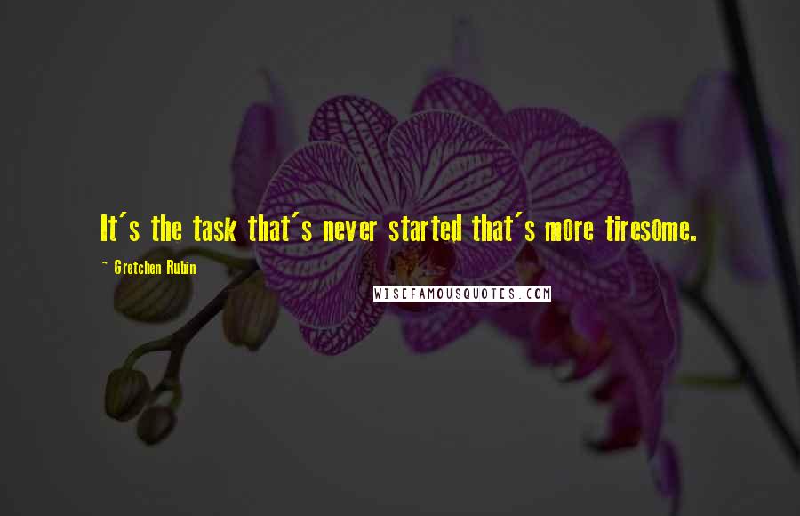 Gretchen Rubin Quotes: It's the task that's never started that's more tiresome.