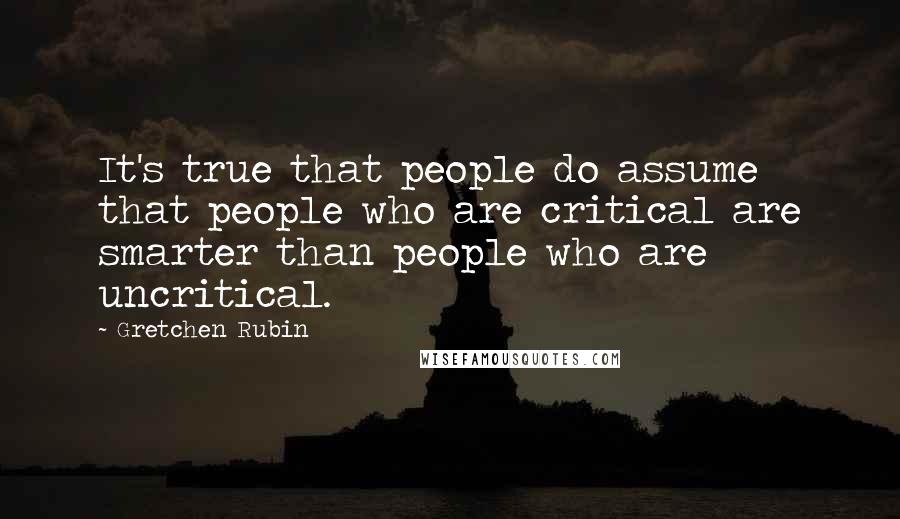 Gretchen Rubin Quotes: It's true that people do assume that people who are critical are smarter than people who are uncritical.