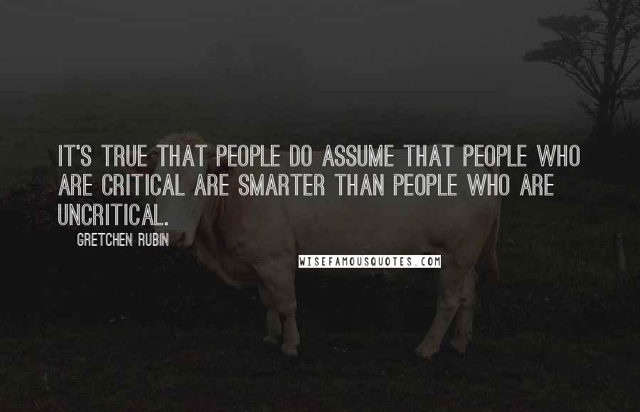 Gretchen Rubin Quotes: It's true that people do assume that people who are critical are smarter than people who are uncritical.