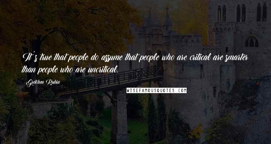 Gretchen Rubin Quotes: It's true that people do assume that people who are critical are smarter than people who are uncritical.