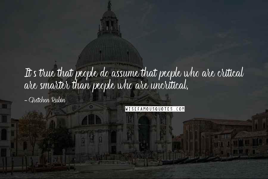 Gretchen Rubin Quotes: It's true that people do assume that people who are critical are smarter than people who are uncritical.