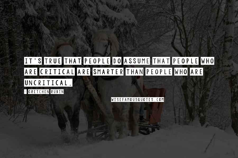 Gretchen Rubin Quotes: It's true that people do assume that people who are critical are smarter than people who are uncritical.