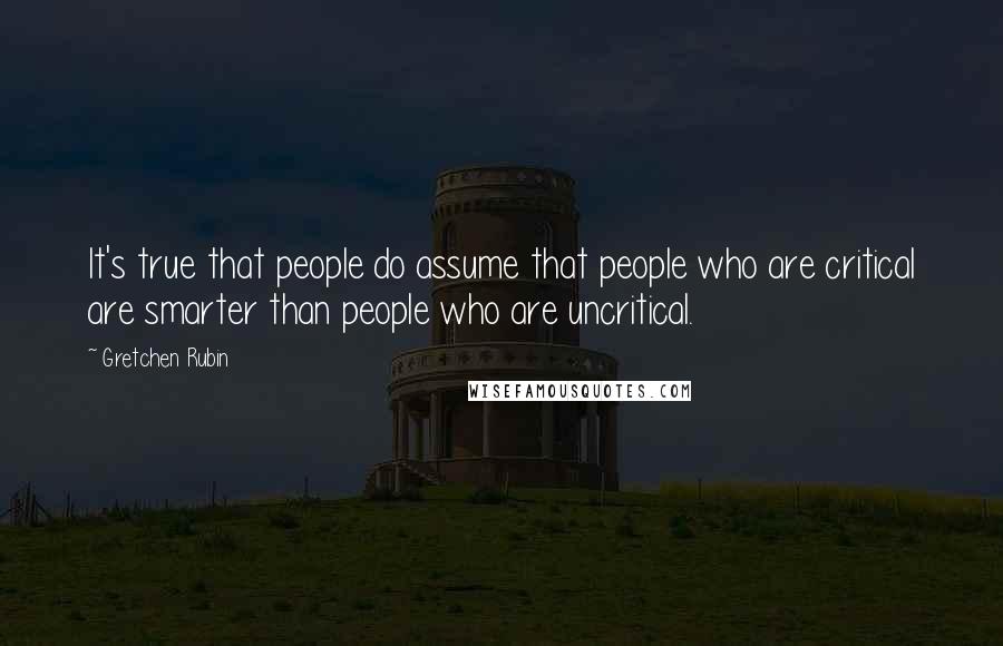 Gretchen Rubin Quotes: It's true that people do assume that people who are critical are smarter than people who are uncritical.