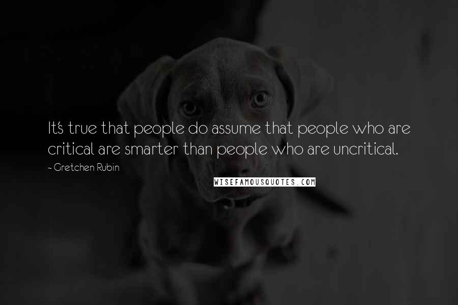 Gretchen Rubin Quotes: It's true that people do assume that people who are critical are smarter than people who are uncritical.