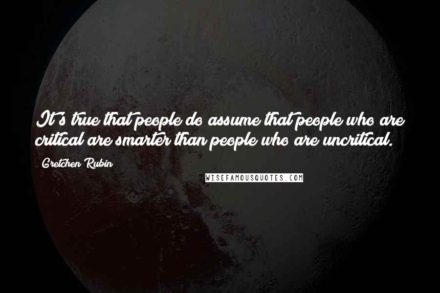 Gretchen Rubin Quotes: It's true that people do assume that people who are critical are smarter than people who are uncritical.