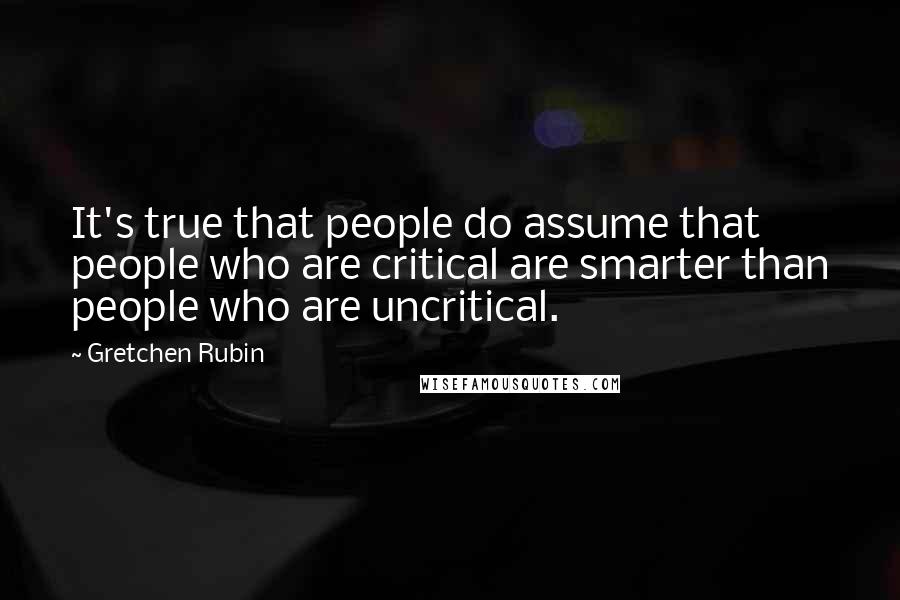 Gretchen Rubin Quotes: It's true that people do assume that people who are critical are smarter than people who are uncritical.