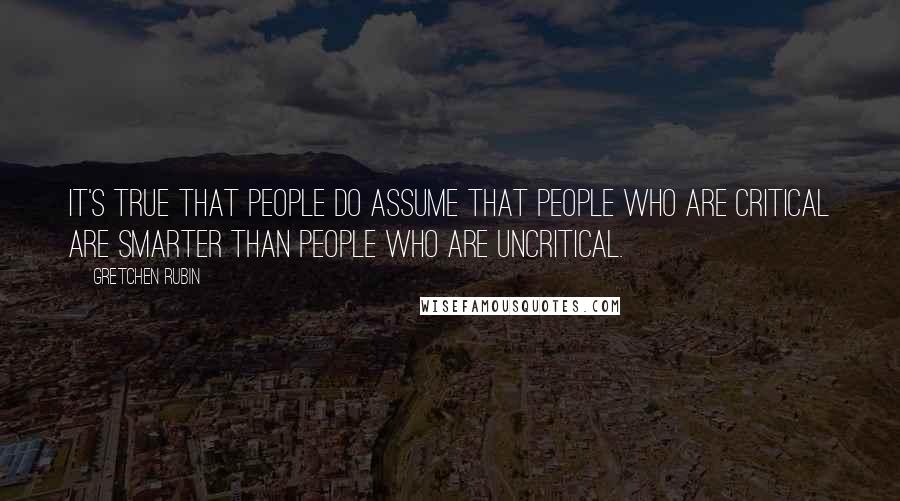 Gretchen Rubin Quotes: It's true that people do assume that people who are critical are smarter than people who are uncritical.