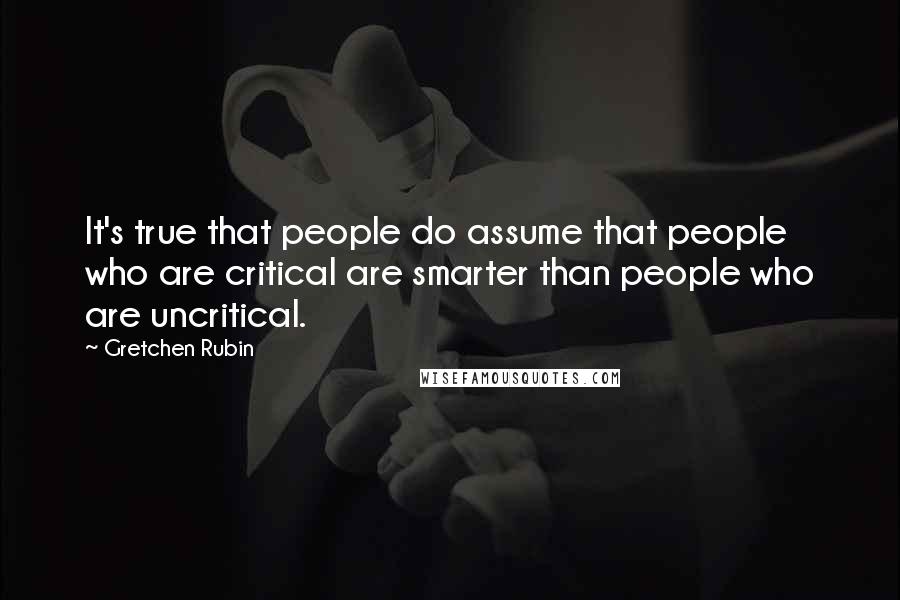 Gretchen Rubin Quotes: It's true that people do assume that people who are critical are smarter than people who are uncritical.