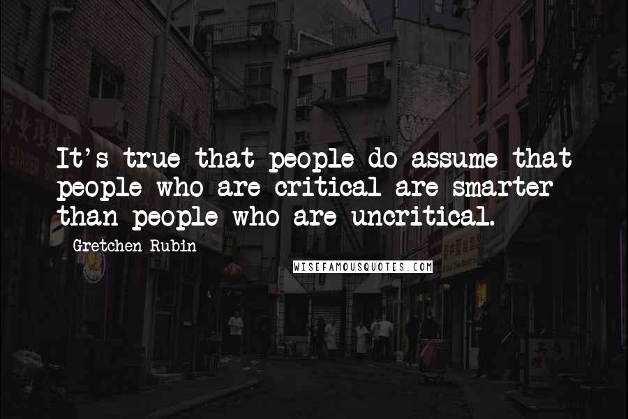 Gretchen Rubin Quotes: It's true that people do assume that people who are critical are smarter than people who are uncritical.