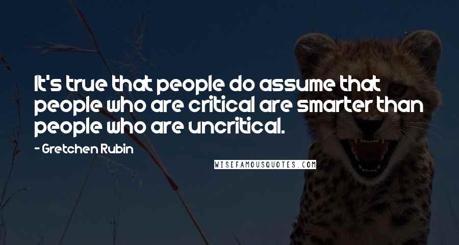 Gretchen Rubin Quotes: It's true that people do assume that people who are critical are smarter than people who are uncritical.