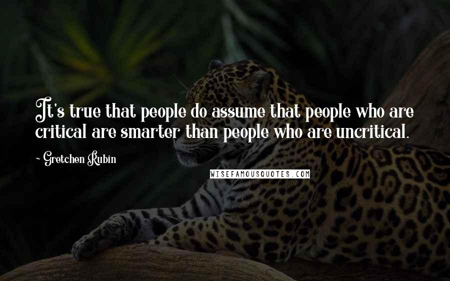 Gretchen Rubin Quotes: It's true that people do assume that people who are critical are smarter than people who are uncritical.