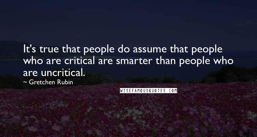 Gretchen Rubin Quotes: It's true that people do assume that people who are critical are smarter than people who are uncritical.