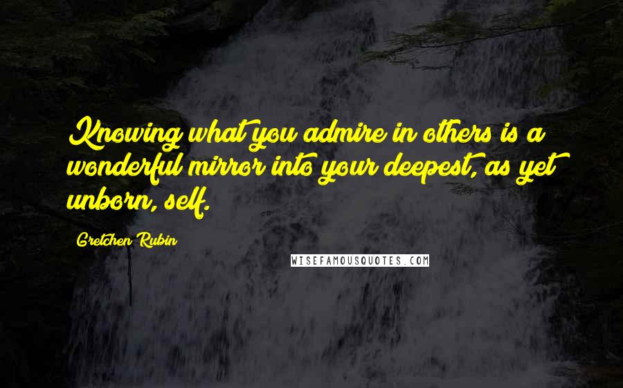Gretchen Rubin Quotes: Knowing what you admire in others is a wonderful mirror into your deepest, as yet unborn, self.