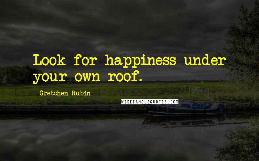 Gretchen Rubin Quotes: Look for happiness under your own roof.