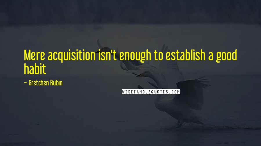 Gretchen Rubin Quotes: Mere acquisition isn't enough to establish a good habit