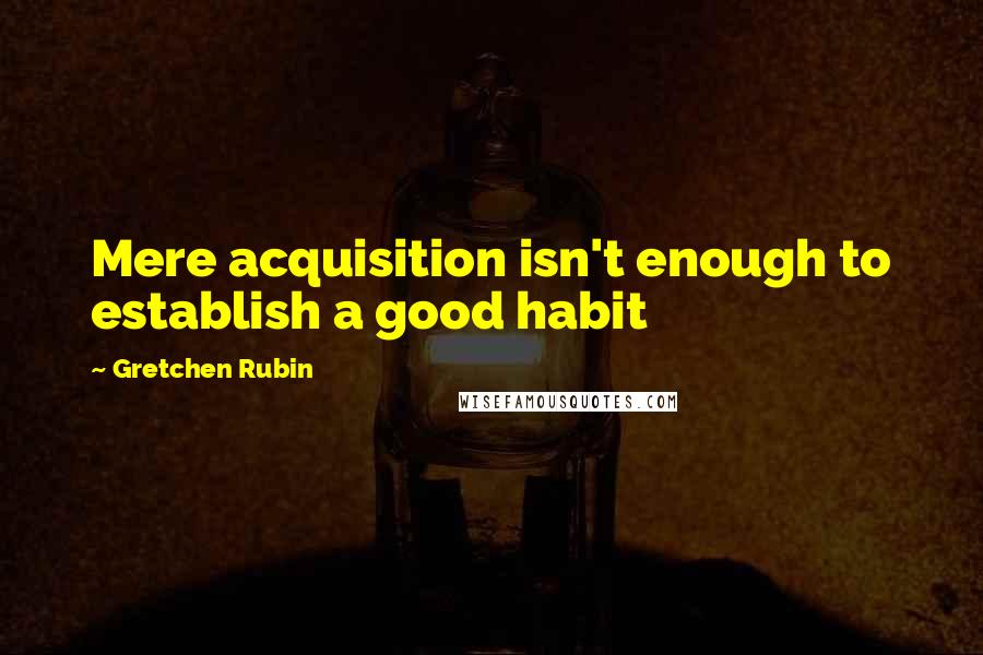 Gretchen Rubin Quotes: Mere acquisition isn't enough to establish a good habit