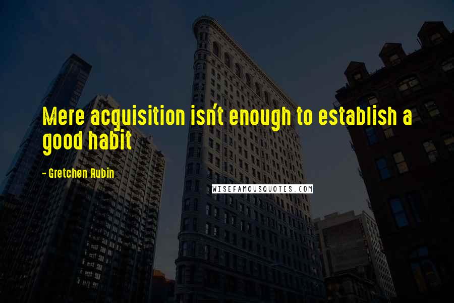 Gretchen Rubin Quotes: Mere acquisition isn't enough to establish a good habit
