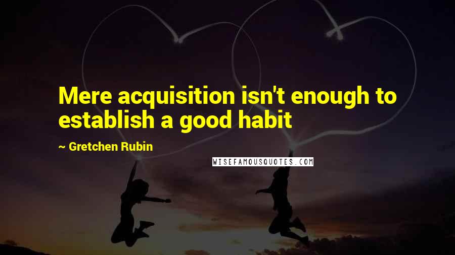 Gretchen Rubin Quotes: Mere acquisition isn't enough to establish a good habit