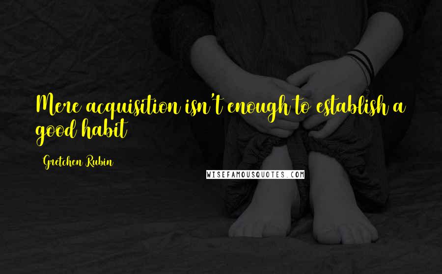 Gretchen Rubin Quotes: Mere acquisition isn't enough to establish a good habit