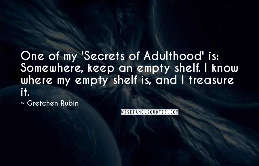 Gretchen Rubin Quotes: One of my 'Secrets of Adulthood' is: Somewhere, keep an empty shelf. I know where my empty shelf is, and I treasure it.