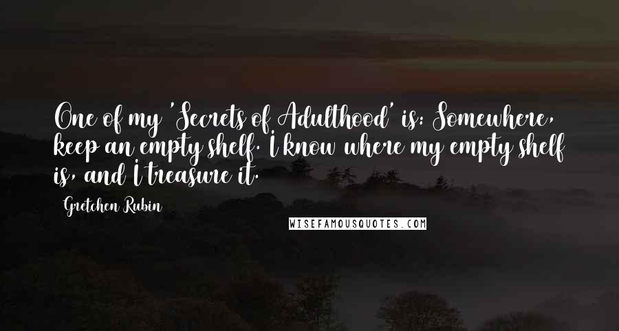 Gretchen Rubin Quotes: One of my 'Secrets of Adulthood' is: Somewhere, keep an empty shelf. I know where my empty shelf is, and I treasure it.