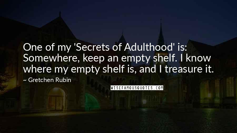 Gretchen Rubin Quotes: One of my 'Secrets of Adulthood' is: Somewhere, keep an empty shelf. I know where my empty shelf is, and I treasure it.