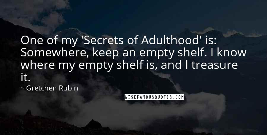 Gretchen Rubin Quotes: One of my 'Secrets of Adulthood' is: Somewhere, keep an empty shelf. I know where my empty shelf is, and I treasure it.