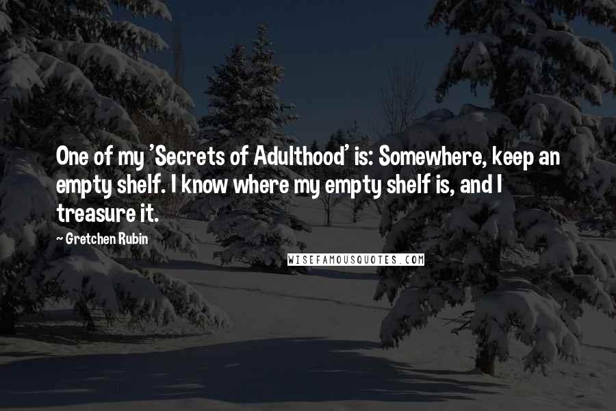 Gretchen Rubin Quotes: One of my 'Secrets of Adulthood' is: Somewhere, keep an empty shelf. I know where my empty shelf is, and I treasure it.