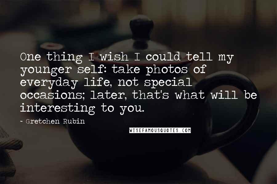 Gretchen Rubin Quotes: One thing I wish I could tell my younger self: take photos of everyday life, not special occasions; later, that's what will be interesting to you.