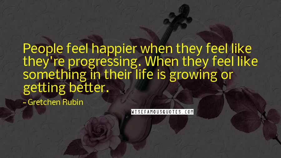 Gretchen Rubin Quotes: People feel happier when they feel like they're progressing. When they feel like something in their life is growing or getting better.