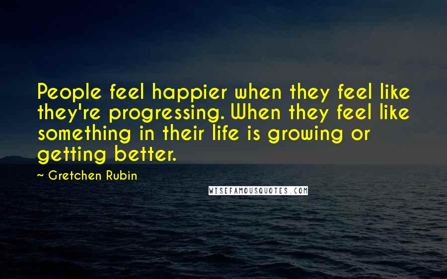 Gretchen Rubin Quotes: People feel happier when they feel like they're progressing. When they feel like something in their life is growing or getting better.