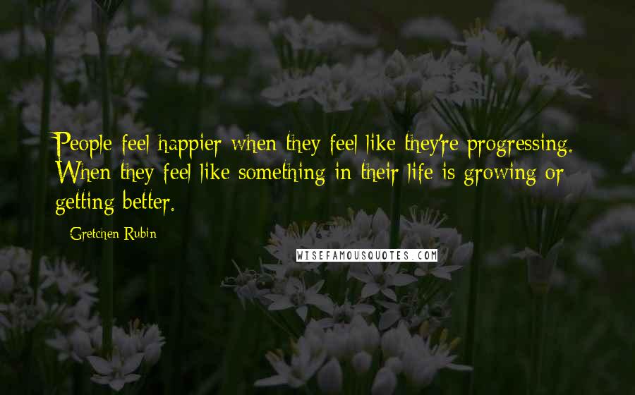Gretchen Rubin Quotes: People feel happier when they feel like they're progressing. When they feel like something in their life is growing or getting better.