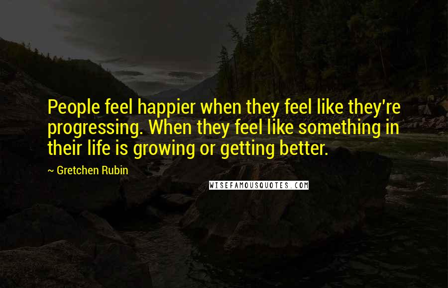 Gretchen Rubin Quotes: People feel happier when they feel like they're progressing. When they feel like something in their life is growing or getting better.