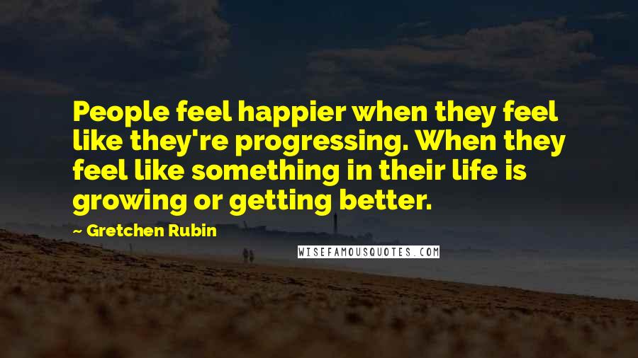 Gretchen Rubin Quotes: People feel happier when they feel like they're progressing. When they feel like something in their life is growing or getting better.