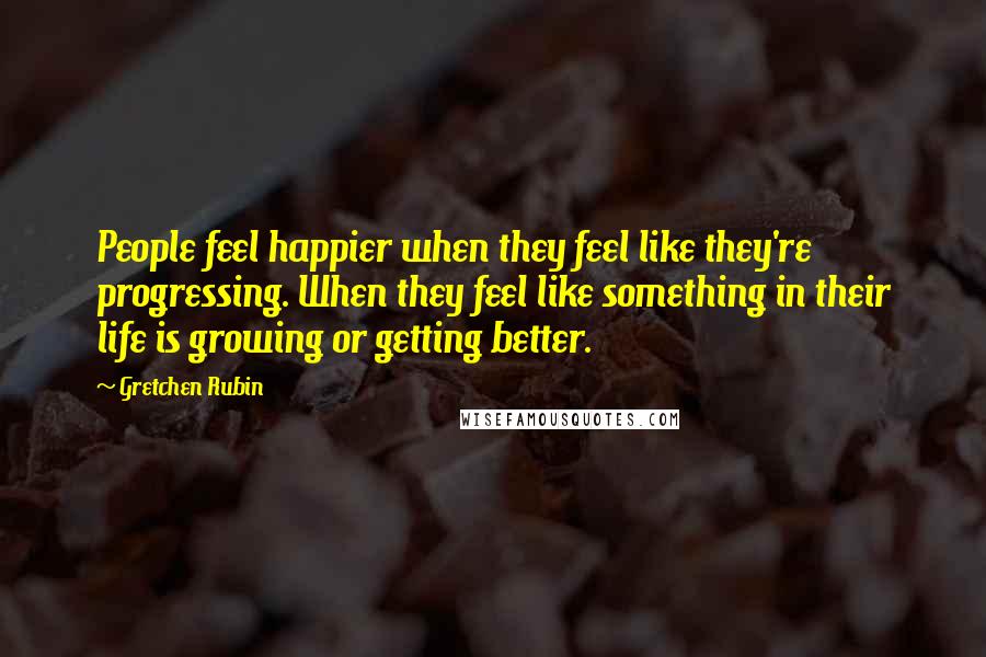 Gretchen Rubin Quotes: People feel happier when they feel like they're progressing. When they feel like something in their life is growing or getting better.