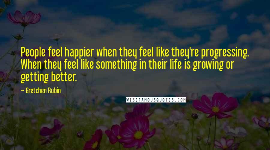 Gretchen Rubin Quotes: People feel happier when they feel like they're progressing. When they feel like something in their life is growing or getting better.