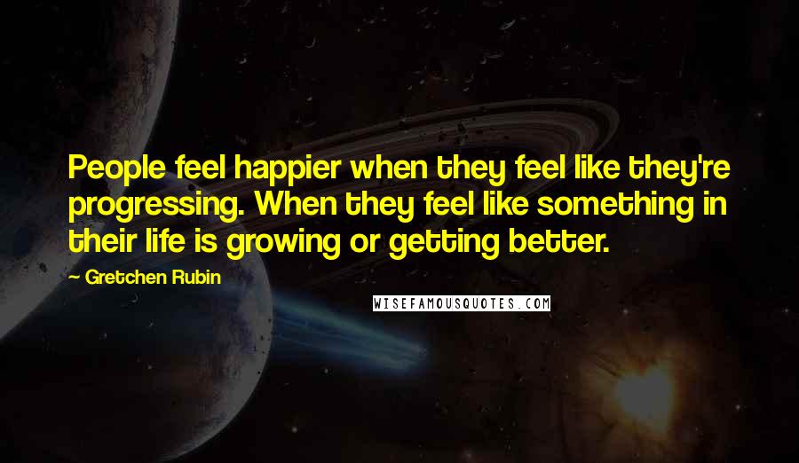 Gretchen Rubin Quotes: People feel happier when they feel like they're progressing. When they feel like something in their life is growing or getting better.